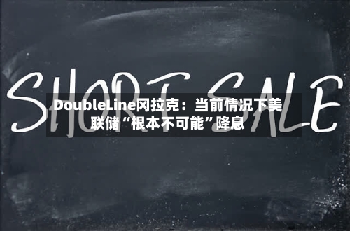 DoubleLine冈拉克：当前情况下美联储“根本不可能”降息