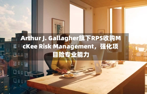 Arthur J. Gallagher旗下RPS收购McKee Risk Management，强化项目险专业能力