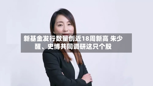 新基金发行数量创近18周新高 朱少醒、史博共同调研这只个股-第3张图片