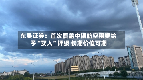 东吴证券：首次覆盖中银航空租赁给予“买入	”评级 长期价值可期-第2张图片