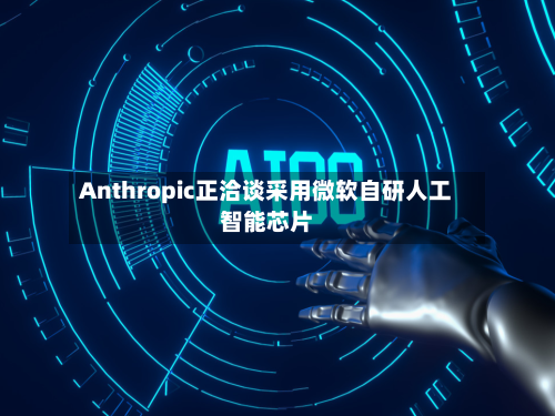 Anthropic正洽谈采用微软自研人工智能芯片