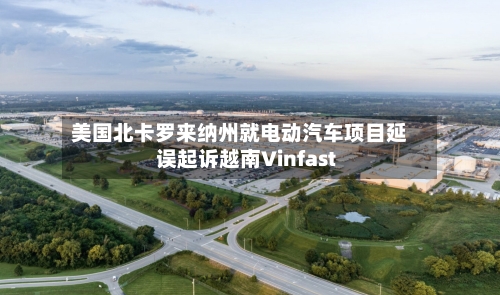 美国北卡罗来纳州就电动汽车项目延误起诉越南Vinfast