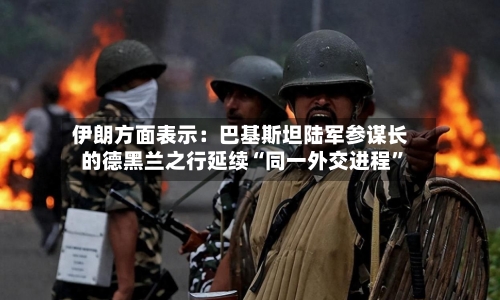 伊朗方面表示：巴基斯坦陆军参谋长的德黑兰之行延续“同一外交进程”