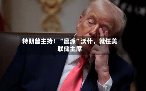特朗普主持！“鹰派	”沃什，就任美联储主席-第2张图片