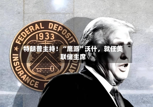 特朗普主持！“鹰派	”沃什，就任美联储主席-第3张图片