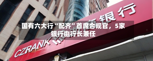 国有六大行“配齐”首席合规官，5家银行由行长兼任-第2张图片