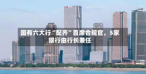 国有六大行“配齐	”首席合规官	，5家银行由行长兼任-第3张图片