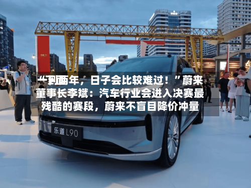“下面一到两年，日子会比较难过！”蔚来董事长李斌：汽车行业会进入决赛最残酷的赛段	，蔚来不盲目降价冲量-第3张图片
