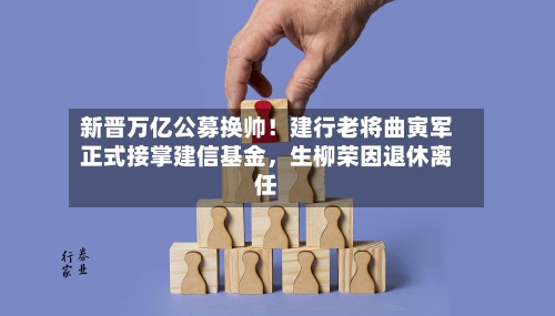 新晋万亿公募换帅！建行老将曲寅军正式接掌建信基金	，生柳荣因退休离任-第3张图片