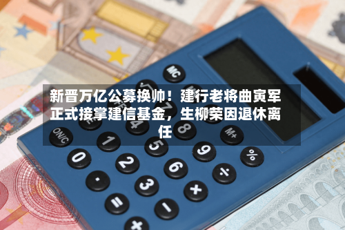 新晋万亿公募换帅！建行老将曲寅军正式接掌建信基金，生柳荣因退休离任
