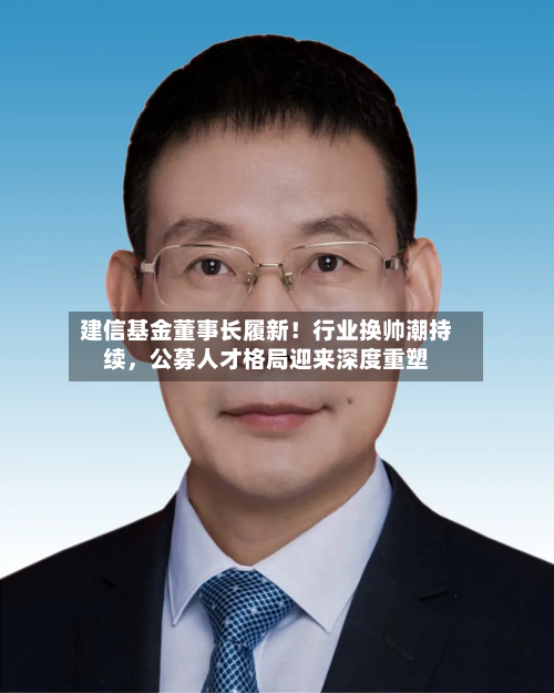 建信基金董事长履新！行业换帅潮持续，公募人才格局迎来深度重塑-第2张图片