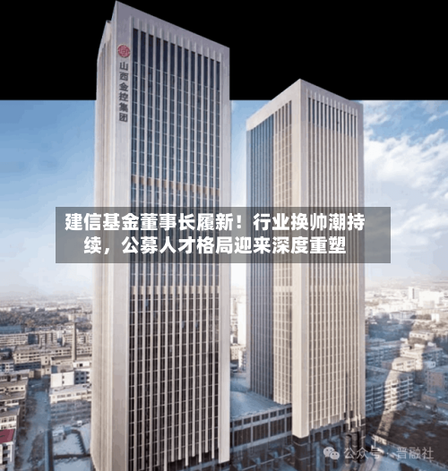 建信基金董事长履新！行业换帅潮持续，公募人才格局迎来深度重塑-第3张图片